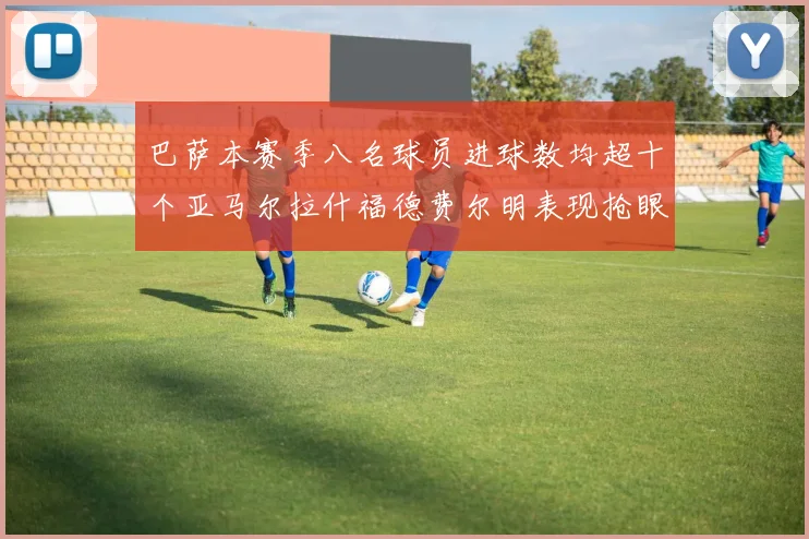 巴萨本赛季八名球员进球数均超十个亚马尔拉什福德费尔明表现抢眼