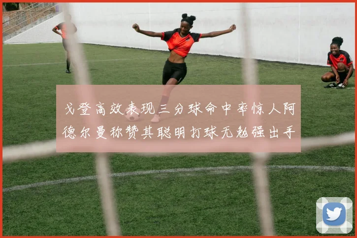 戈登高效表现三分球命中率惊人阿德尔曼称赞其聪明打球无勉强出手
