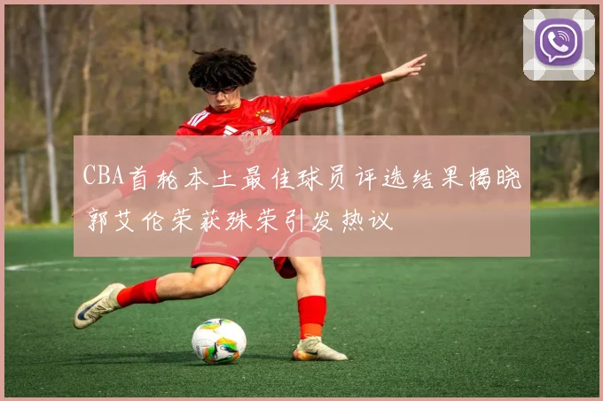 CBA首轮本土最佳球员评选结果揭晓郭艾伦荣获殊荣引发热议