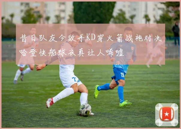 昔日队友今敌手KD穿火箭战袍对决哈登快船球衣真让人唏嘘