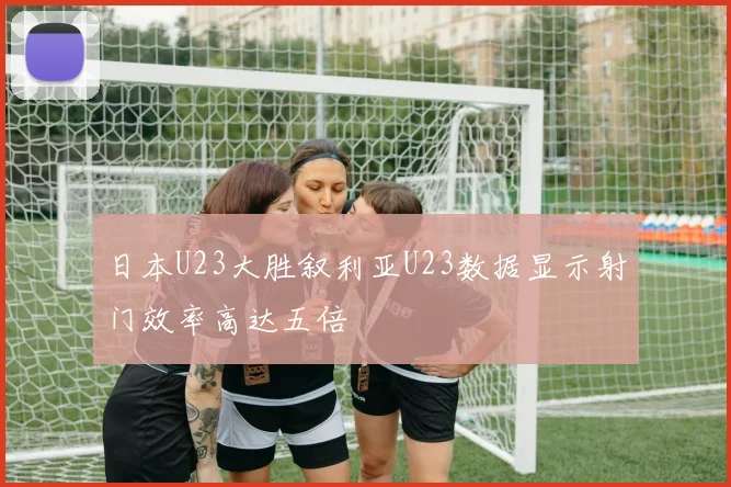 日本U23大胜叙利亚U23数据显示射门效率高达五倍