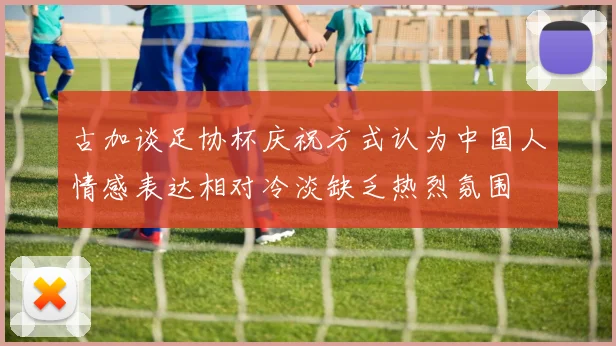 古加谈足协杯庆祝方式认为中国人情感表达相对冷淡缺乏热烈氛围
