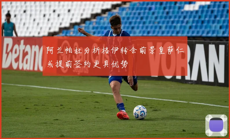 阿兰帕杜分析格伊转会前景皇萨仁或提前签约更具优势