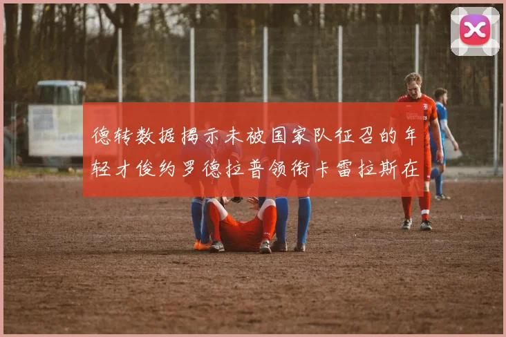 德转数据揭示未被国家队征召的年轻才俊约罗德拉普领衔卡雷拉斯在列