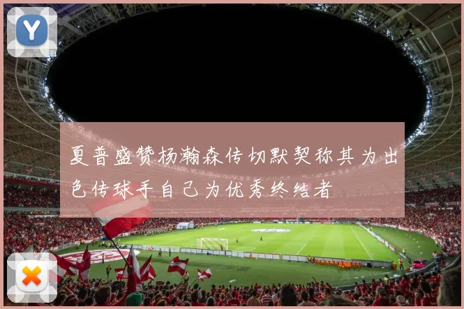 夏普盛赞杨瀚森传切默契称其为出色传球手自己为优秀终结者