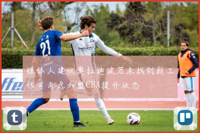 媒体人建议奥拉迪波若未找到新工作可考虑加盟CBA提升状态