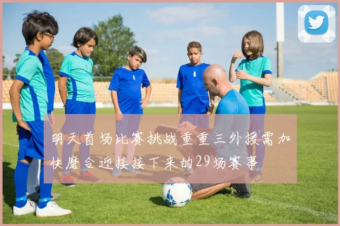 明天首场比赛挑战重重三外援需加快磨合迎接接下来的29场赛事