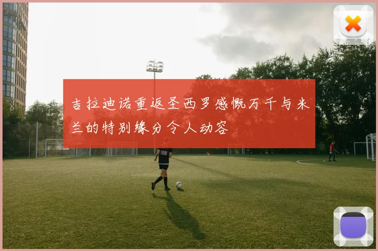 吉拉迪诺重返圣西罗感慨万千与米兰的特别缘分令人动容