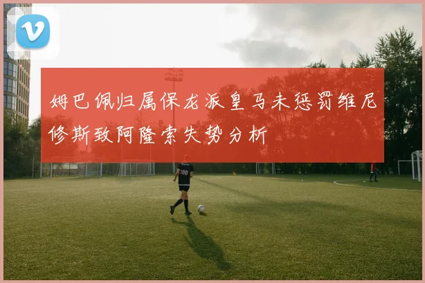 姆巴佩归属保龙派皇马未惩罚维尼修斯致阿隆索失势分析
