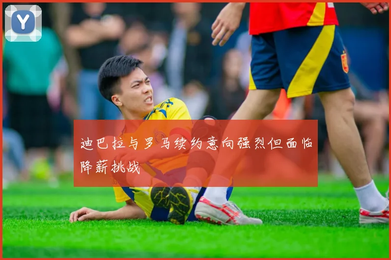 迪巴拉与罗马续约意向强烈但面临降薪挑战
