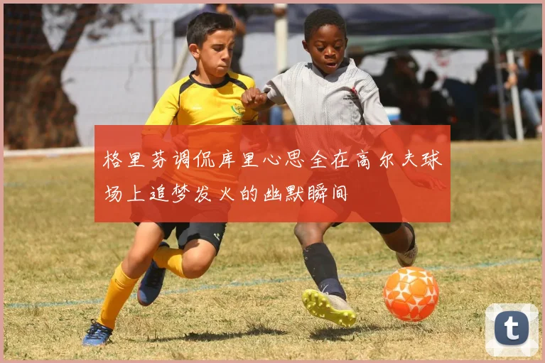 格里芬调侃库里心思全在高尔夫球场上追梦发火的幽默瞬间
