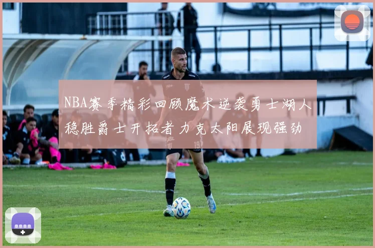 NBA赛季精彩回顾魔术逆袭勇士湖人稳胜爵士开拓者力克太阳展现强劲实力